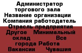 Администратор торгового зала › Название организации ­ Компания-работодатель › Отрасль предприятия ­ Другое › Минимальный оклад ­ 18 000 - Все города Работа » Вакансии   . Чувашия респ.